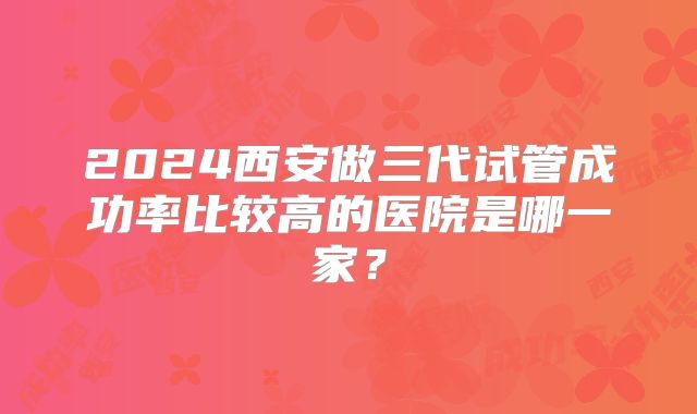 2024西安做三代试管成功率比较高的医院是哪一家？