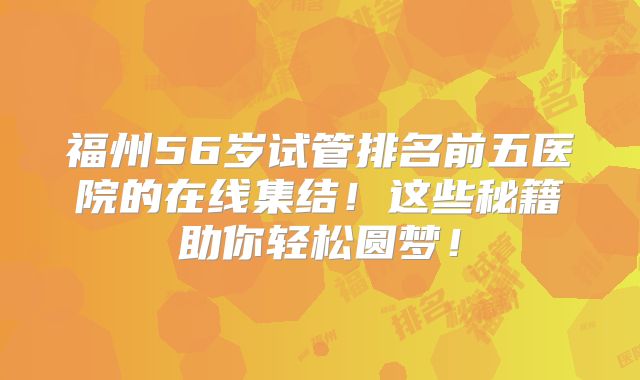 福州56岁试管排名前五医院的在线集结！这些秘籍助你轻松圆梦！