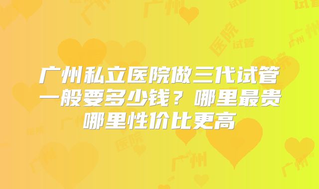 广州私立医院做三代试管一般要多少钱？哪里最贵哪里性价比更高