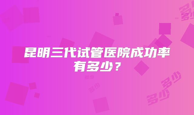 昆明三代试管医院成功率有多少？