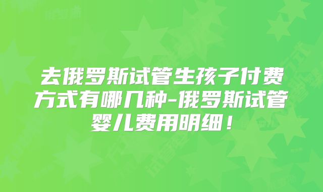 去俄罗斯试管生孩子付费方式有哪几种-俄罗斯试管婴儿费用明细！