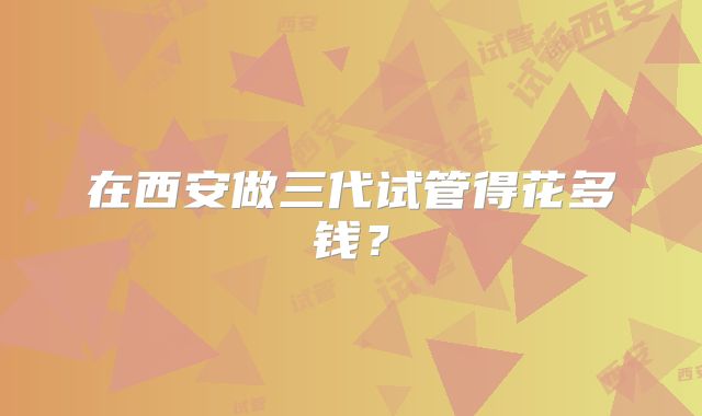 在西安做三代试管得花多钱?