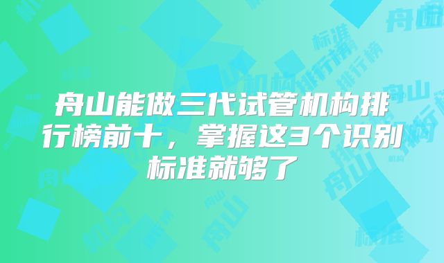 舟山能做三代试管机构排行榜前十,掌握这3个识别标准就够了