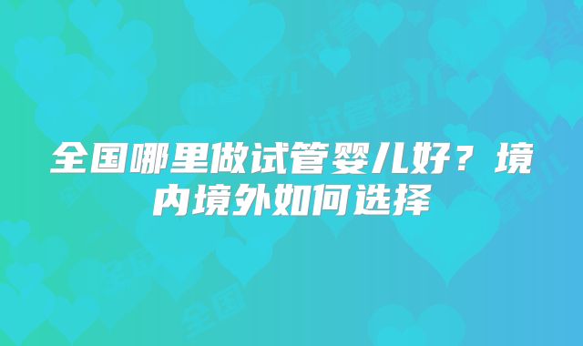 全国哪里做试管婴儿好？境内境外如何选择