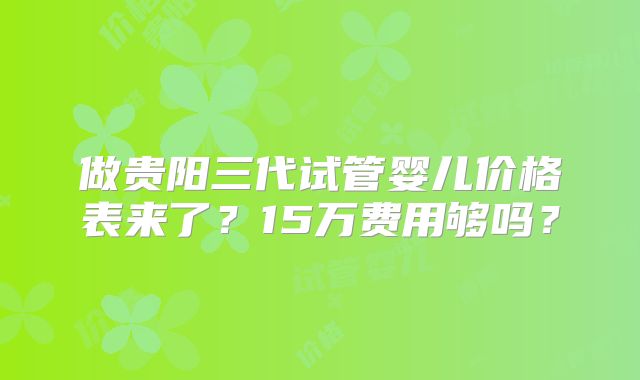做贵阳三代试管婴儿价格表来了?15万费用够吗?