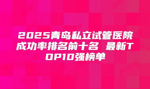 2025青岛私立试管医院成功率排名前十名 最新TOP10强榜单