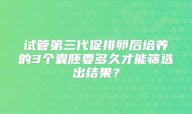 试管第三代促排卵后培养的3个囊胚要多久才能筛选出结果？