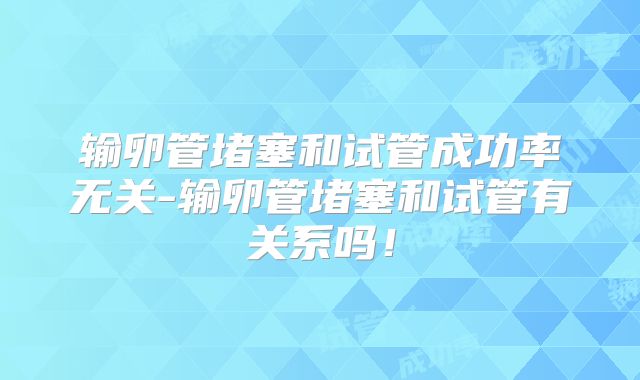 输卵管堵塞和试管成功率无关-输卵管堵塞和试管有关系吗!