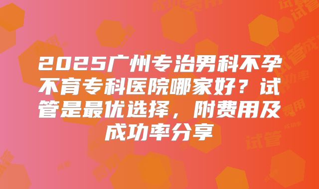 2025广州专治男科不孕不育专科医院哪家好？试管是最优选择，附费用及成功率分享