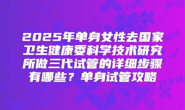 2025年单身女性去国家卫生健康委科学技术研究所做三代试管的详细步骤有哪些？单身试管攻略