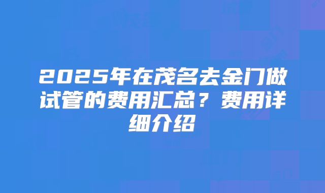 2025年在茂名去金门做试管的费用汇总？费用详细介绍