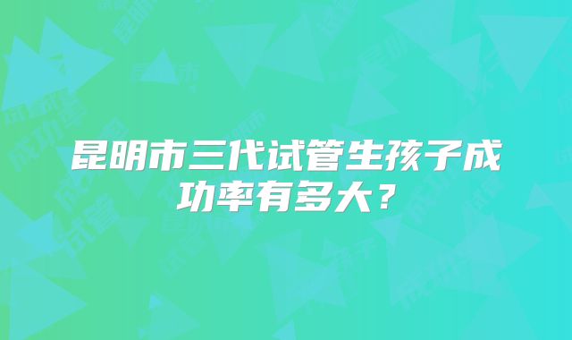 昆明市三代试管生孩子成功率有多大?