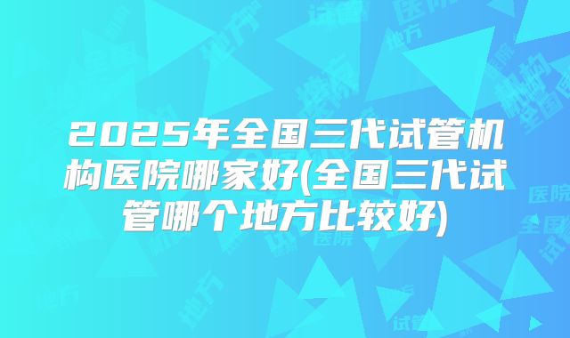 2025年全国三代试管机构医院哪家好(全国三代试管哪个地方比较好)