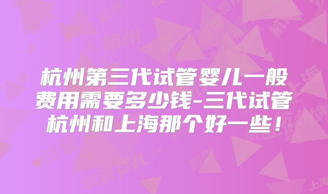 杭州第三代试管婴儿一般费用需要多少钱-三代试管杭州和上海那个好一些！