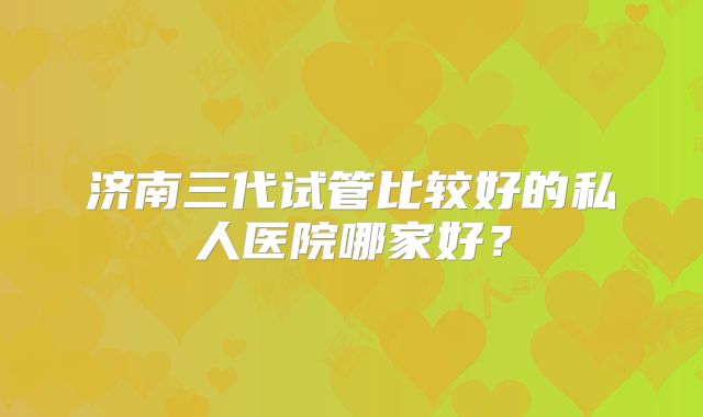 济南三代试管比较好的私人医院哪家好?