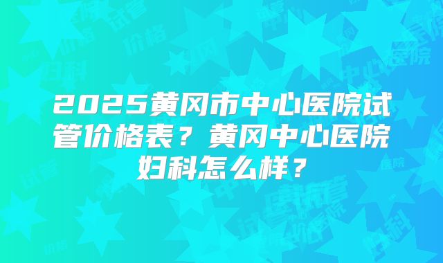 2025黄冈市中心医院试管价格表？黄冈中心医院妇科怎么样？