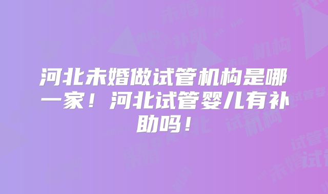 河北未婚做试管机构是哪一家！河北试管婴儿有补助吗！