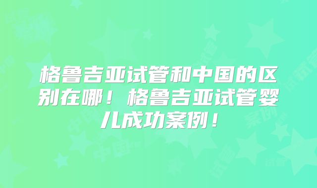 格鲁吉亚试管和中国的区别在哪!格鲁吉亚试管婴儿成功案例!