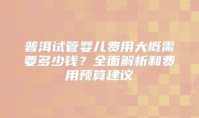 普洱试管婴儿费用大概需要多少钱？全面解析和费用预算建议