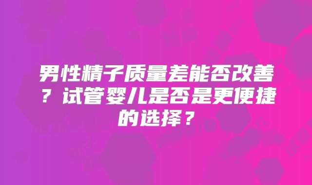 男性精子质量差能否改善？试管婴儿是否是更便捷的选择？