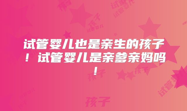 试管婴儿也是亲生的孩子!试管婴儿是亲爹亲妈吗!