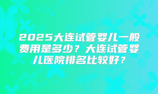 2025大连试管婴儿一般费用是多少?大连试管婴儿医院排名比较好?