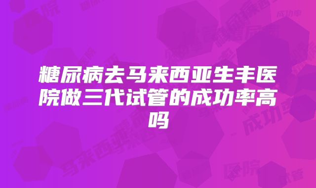 糖尿病去马来西亚生丰医院做三代试管的成功率高吗