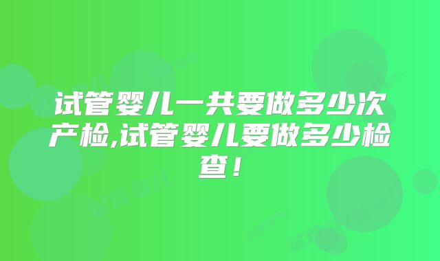 试管婴儿一共要做多少次产检,试管婴儿要做多少检查!