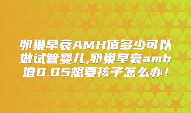 卵巢早衰AMH值多少可以做试管婴儿,卵巢早衰amh值0.05想要孩子怎么办!