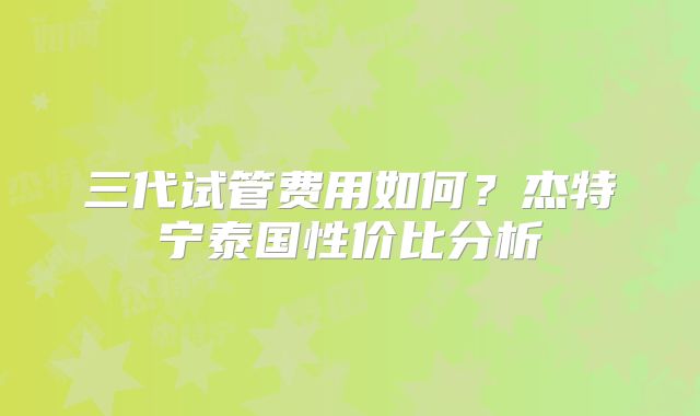 三代试管费用如何？杰特宁泰国性价比分析