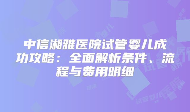 中信湘雅医院试管婴儿成功攻略:全面解析条件、流程与费用明细