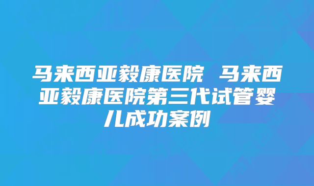 马来西亚毅康医院 马来西亚毅康医院第三代试管婴儿成功案例