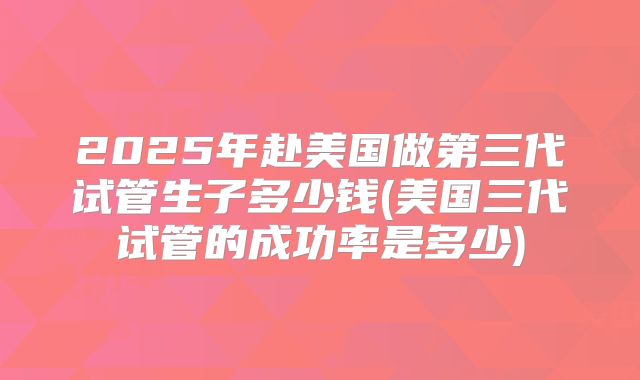 2025年赴美国做第三代试管生子多少钱(美国三代试管的成功率是多少)