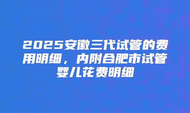 2025安徽三代试管的费用明细，内附合肥市试管婴儿花费明细