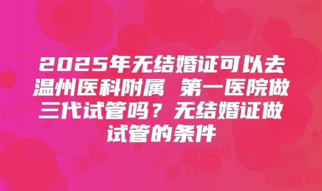 2025年无结婚证可以去温州医科附属 第一医院做三代试管吗?无结婚证做试管的条件