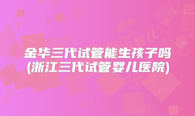 金华三代试管能生孩子吗(浙江三代试管婴儿医院)