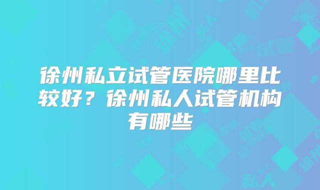 徐州私立试管医院哪里比较好？徐州私人试管机构有哪些