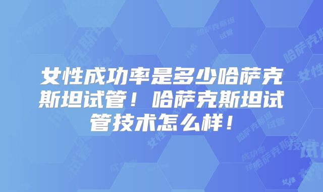 女性成功率是多少哈萨克斯坦试管！哈萨克斯坦试管技术怎么样！