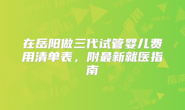 在岳阳做三代试管婴儿费用清单表，附最新就医指南