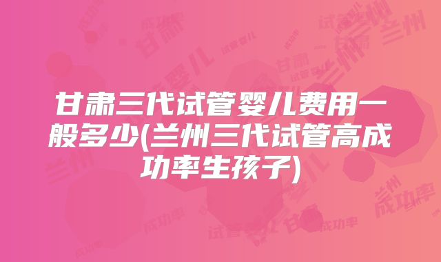 甘肃三代试管婴儿费用一般多少(兰州三代试管高成功率生孩子)