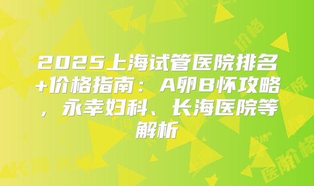 2025上海试管医院排名+价格指南:A卵B怀攻略,永幸妇科、长海医院等解析