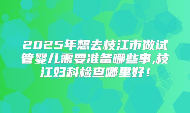 2025年想去枝江市做试管婴儿需要准备哪些事,枝江妇科检查哪里好！