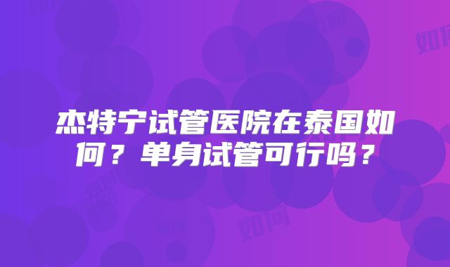 杰特宁试管医院在泰国如何？单身试管可行吗？