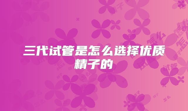 三代试管是怎么选择优质精子的