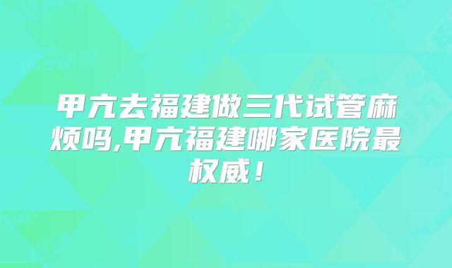 甲亢去福建做三代试管麻烦吗,甲亢福建哪家医院最权威!