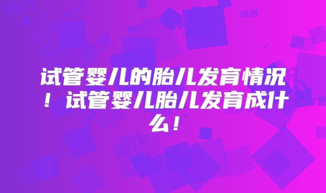 试管婴儿的胎儿发育情况！试管婴儿胎儿发育成什么！