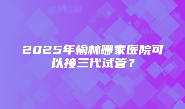 2025年榆林哪家医院可以接三代试管?