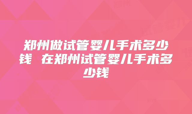 郑州做试管婴儿手术多少钱 在郑州试管婴儿手术多少钱