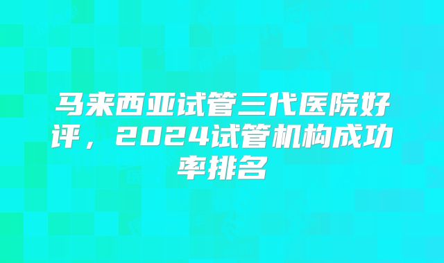 马来西亚试管三代医院好评，2024试管机构成功率排名