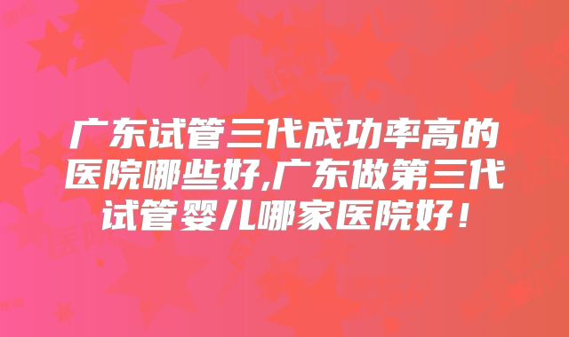 广东试管三代成功率高的医院哪些好,广东做第三代试管婴儿哪家医院好！